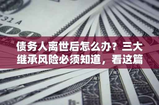 北京债务人离世后怎么办？三大继承风险必须知道，看这篇就够了