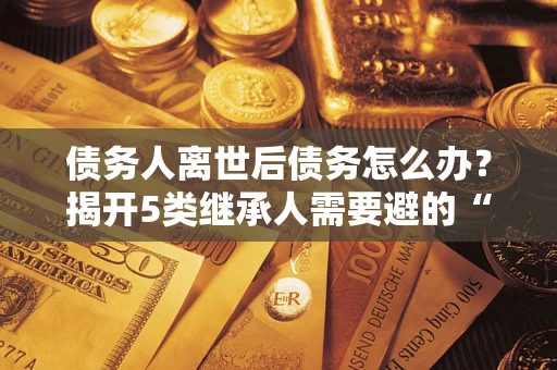 北京债务人离世后债务怎么办？揭开5类继承人需要避的“坑”